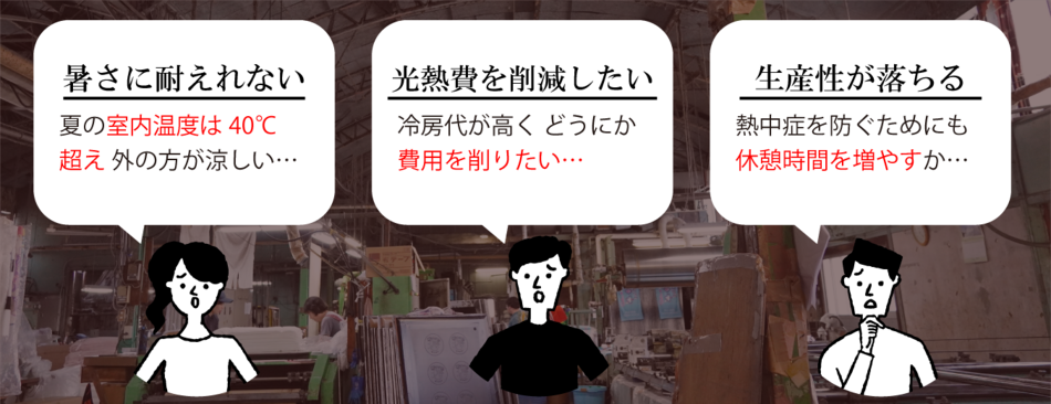 暑さに耐えれない、夏の室内温度は40℃超え 外の方が涼しい…／ 光熱費を削減したい、冷房代が高く どうにか費用を削りたい…／ 生産性が落ちる、熱中症を防ぐためにも休憩時間を増やすか…