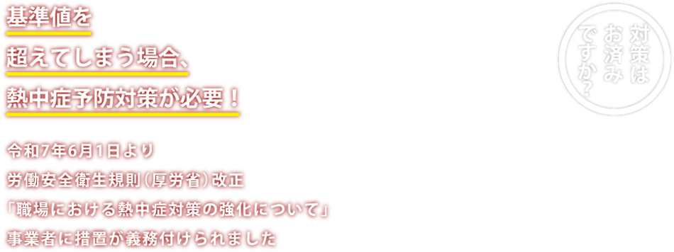 基準値を超えてしまう場合、熱中症予防対策が必要!令和7年6月1日より、労働安全衛生規則(厚労省)改正。「職場における熱中症対策の強化について」 事業所に措置が義務付けられました。 対策はお済みですか?