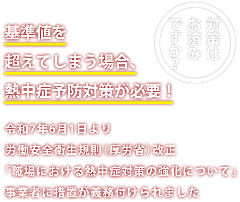 基準値を超えてしまう場合、熱中症予防対策が必要!令和7年6月1日より、労働安全衛生規則(厚労省)改正。「職場における熱中症対策の強化について」 事業所に措置が義務付けられました。 対策はお済みですか?
